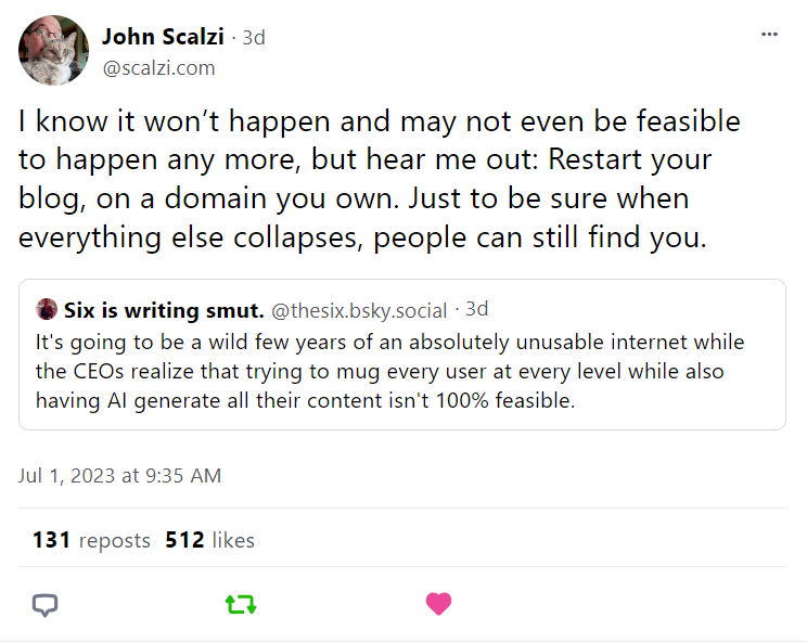 A screen capture of John Scalzi quoting another poster on Bluesky.

The original post by @thesix.bsky.social says this:
"It's going to be a wild few years of an absolutely unusable internet while the CEOs realize that trying to mug every user at every level while also having AI generate all their content isn't 100% feasible."

Scalzi's quote post says this in response:
"I know it won't happen and may not even be feasible to happen anymore, but hear me out: Restart your blog, on a domain you own. Just to be sure when everything else collapses, people can still find you."
